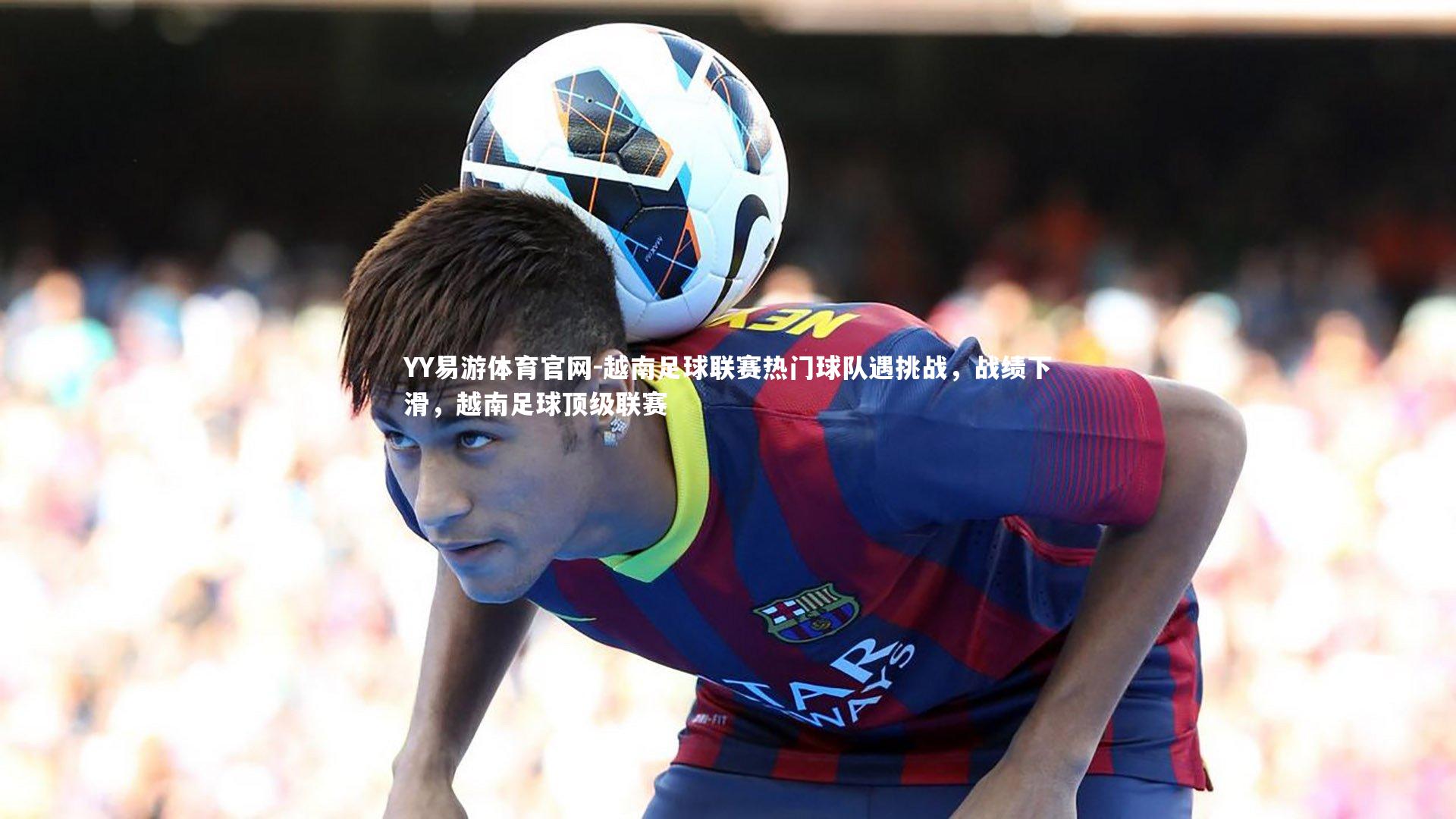YY易游体育官网-越南足球联赛热门球队遇挑战，战绩下滑，越南足球顶级联赛