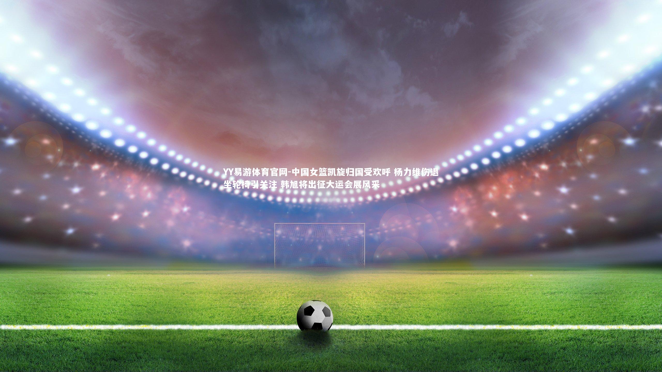 YY易游体育官网-中国女篮凯旋归国受欢呼 杨力维伤退坐轮椅引关注 韩旭将出征大运会展风采